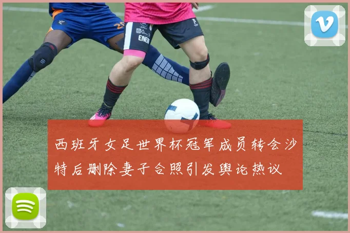 西班牙女足世界杯冠军成员转会沙特后删除妻子合照引发舆论热议