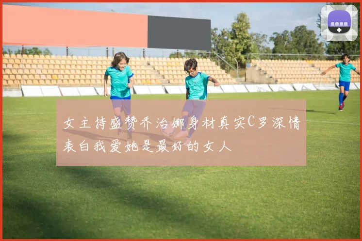 女主持盛赞乔治娜身材真实C罗深情表白我爱她是最好的女人