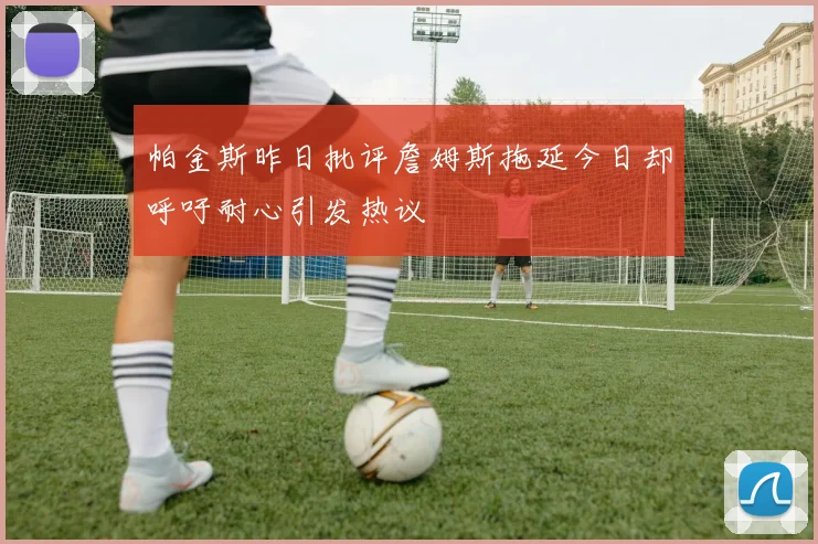 帕金斯昨日批评詹姆斯拖延今日却呼吁耐心引发热议