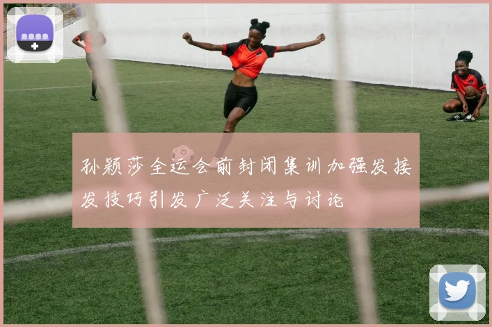 孙颖莎全运会前封闭集训加强发接发技巧引发广泛关注与讨论